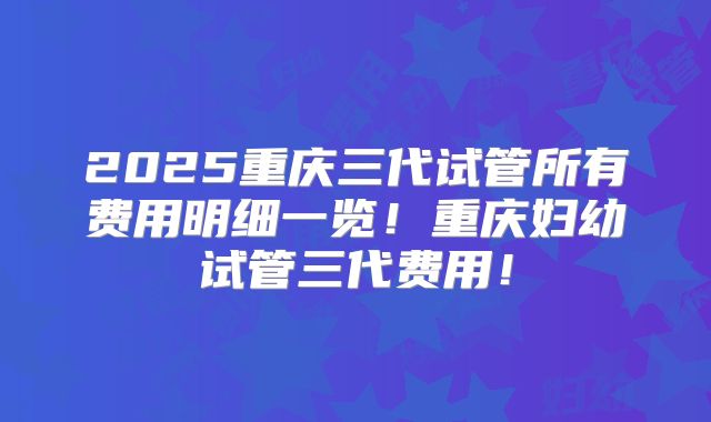 2025重庆三代试管所有费用明细一览!重庆妇幼试管三代费用!