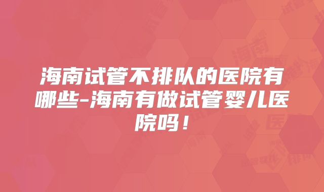 海南试管不排队的医院有哪些-海南有做试管婴儿医院吗！
