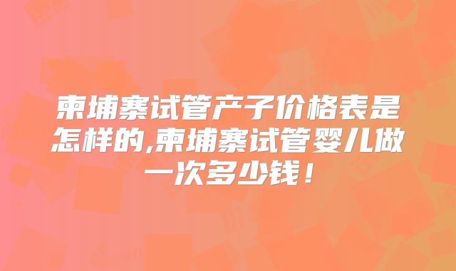 柬埔寨试管产子价格表是怎样的,柬埔寨试管婴儿做一次多少钱!