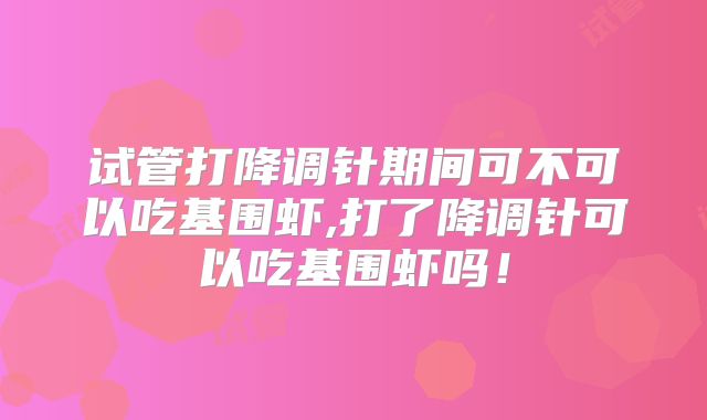 试管打降调针期间可不可以吃基围虾,打了降调针可以吃基围虾吗!