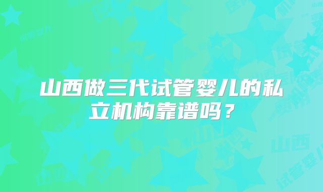 山西做三代试管婴儿的私立机构靠谱吗？