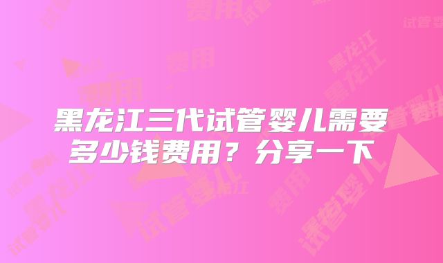 黑龙江三代试管婴儿需要多少钱费用？分享一下