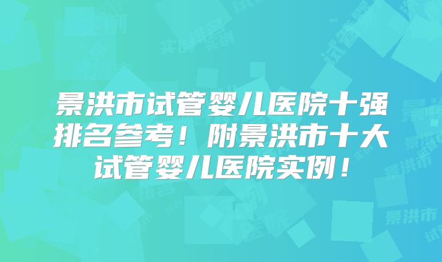 景洪市试管婴儿医院十强排名参考!附景洪市十大试管婴儿医院实例!
