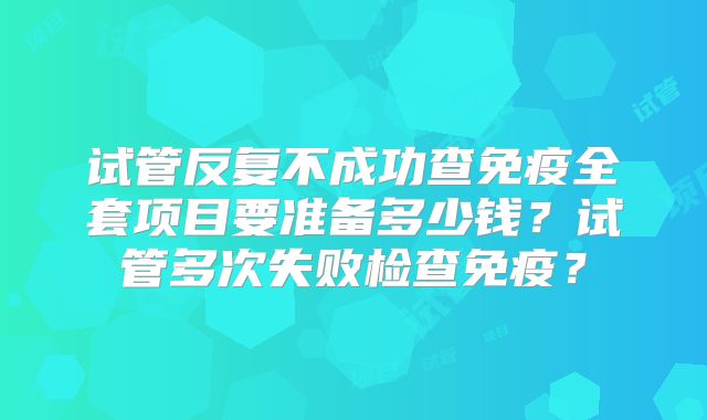 试管反复不成功查免疫全套项目要准备多少钱？试管多次失败检查免疫？