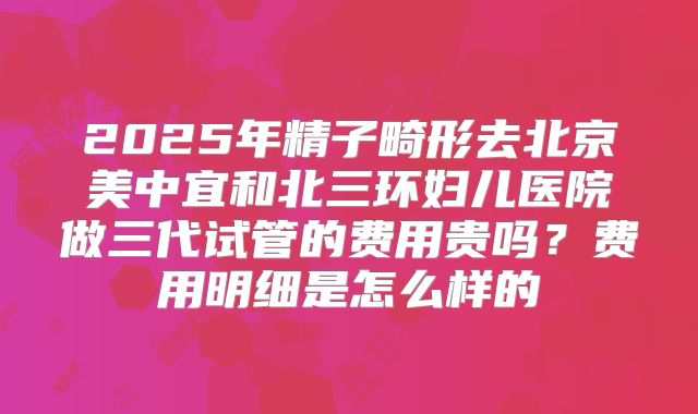 2025年精子畸形去北京美中宜和北三环妇儿医院做三代试管的费用贵吗?费用明细是怎么样的