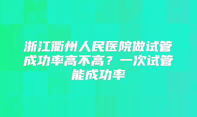浙江衢州人民医院做试管成功率高不高?一次试管能成功率