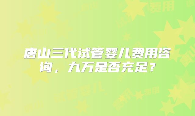 唐山三代试管婴儿费用咨询，九万是否充足？