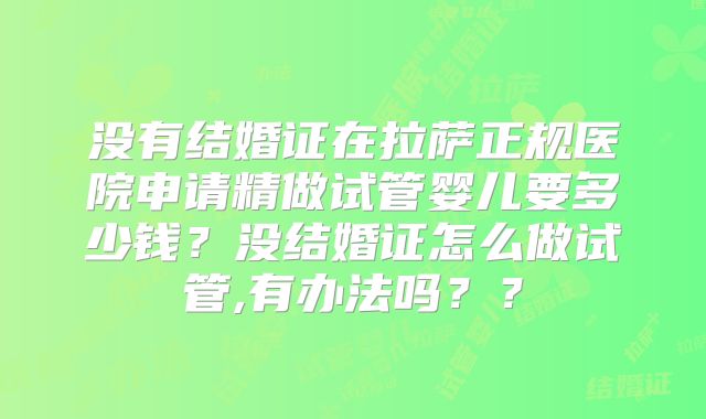 没有结婚证在拉萨正规医院申请精做试管婴儿要多少钱？没结婚证怎么做试管,有办法吗？？