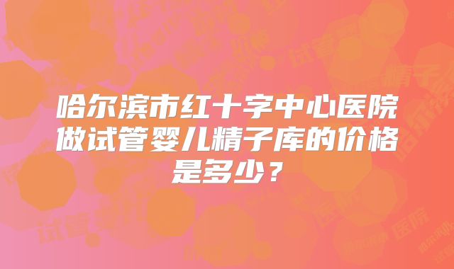 哈尔滨市红十字中心医院做试管婴儿精子库的价格是多少？