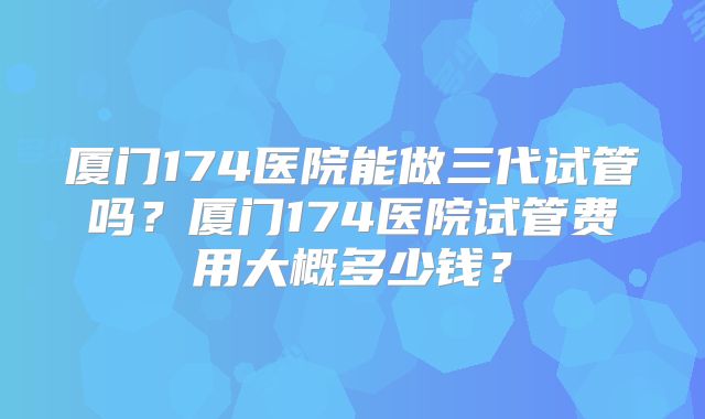 厦门174医院能做三代试管吗？厦门174医院试管费用大概多少钱？