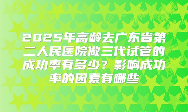 2025年高龄去广东省第二人民医院做三代试管的成功率有多少？影响成功率的因素有哪些
