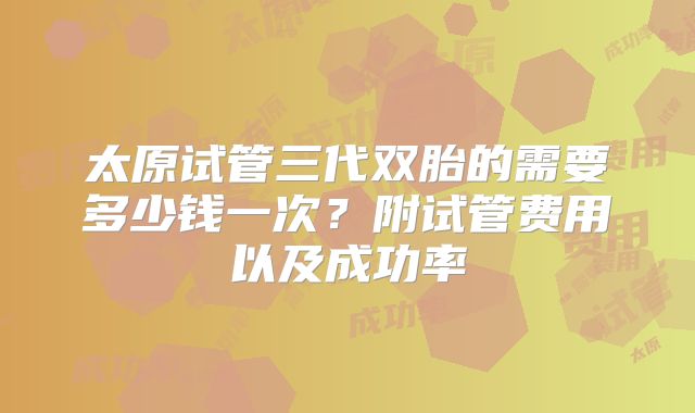 太原试管三代双胎的需要多少钱一次?附试管费用以及成功率