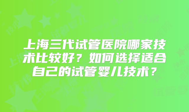 上海三代试管医院哪家技术比较好？如何选择适合自己的试管婴儿技术？