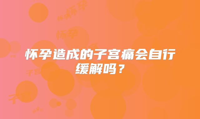 怀孕造成的子宫痛会自行缓解吗？