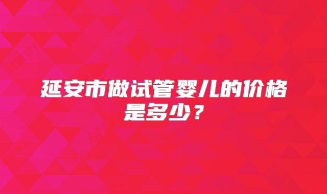 延安市做试管婴儿的价格是多少?