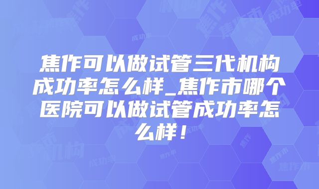 焦作可以做试管三代机构成功率怎么样_焦作市哪个医院可以做试管成功率怎么样！