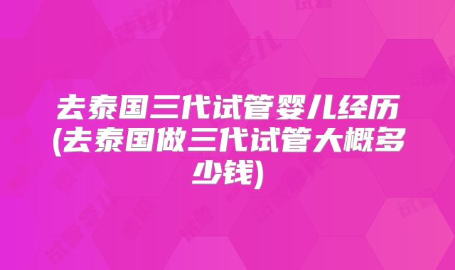 去泰国三代试管婴儿经历(去泰国做三代试管大概多少钱)