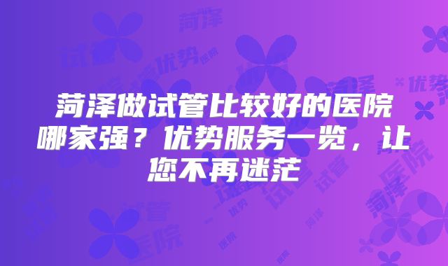 菏泽做试管比较好的医院哪家强？优势服务一览，让您不再迷茫