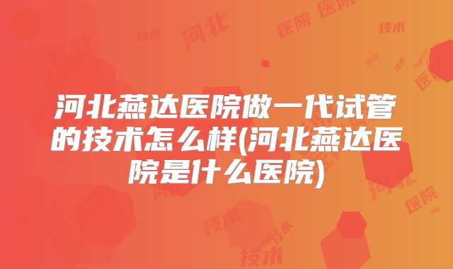 河北燕达医院做一代试管的技术怎么样(河北燕达医院是什么医院)