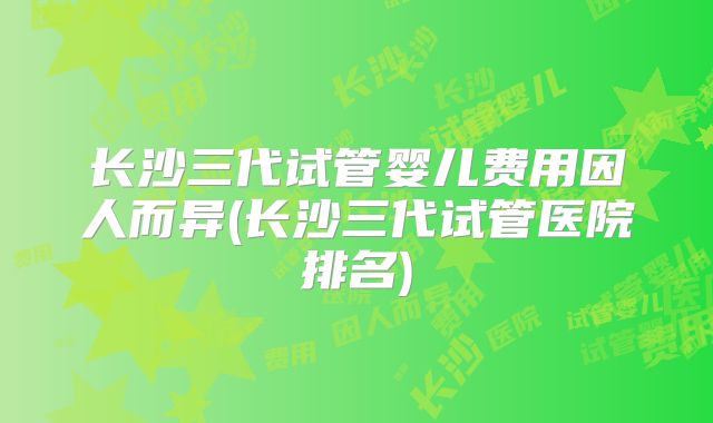长沙三代试管婴儿费用因人而异(长沙三代试管医院排名)