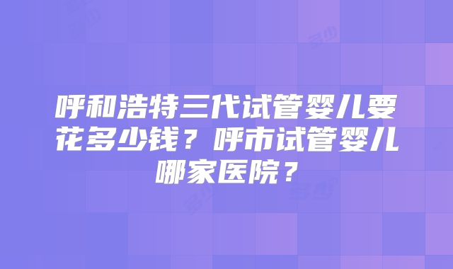 呼和浩特三代试管婴儿要花多少钱？呼市试管婴儿哪家医院？