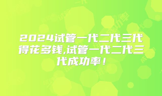 2024试管一代二代三代得花多钱,试管一代二代三代成功率!
