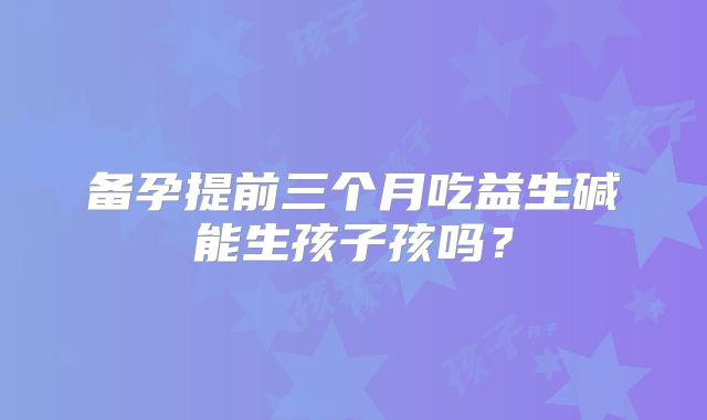 备孕提前三个月吃益生碱能生孩子孩吗？