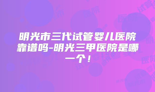 明光市三代试管婴儿医院靠谱吗-明光三甲医院是哪一个！