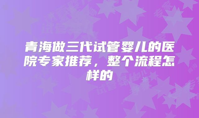 青海做三代试管婴儿的医院专家推荐，整个流程怎样的