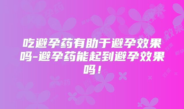 吃避孕药有助于避孕效果吗-避孕药能起到避孕效果吗！