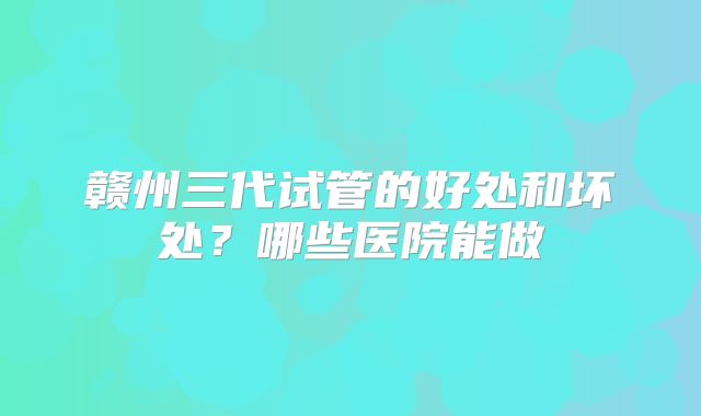 赣州三代试管的好处和坏处？哪些医院能做