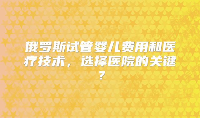 俄罗斯试管婴儿费用和医疗技术，选择医院的关键？