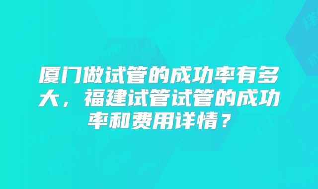 厦门做试管的成功率有多大，福建试管试管的成功率和费用详情？