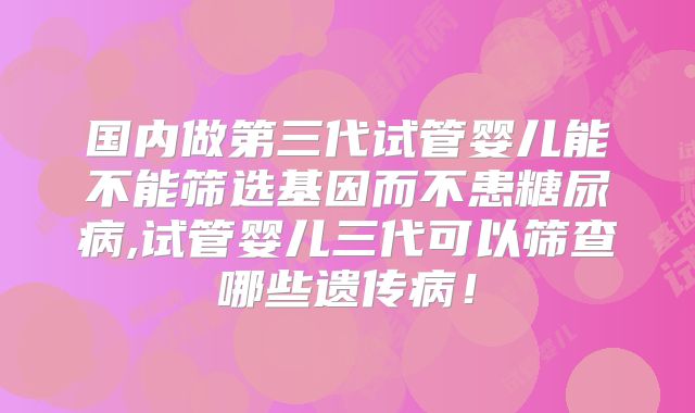 国内做第三代试管婴儿能不能筛选基因而不患糖尿病,试管婴儿三代可以筛查哪些遗传病!