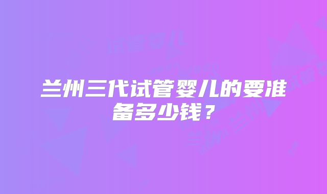 兰州三代试管婴儿的要准备多少钱?