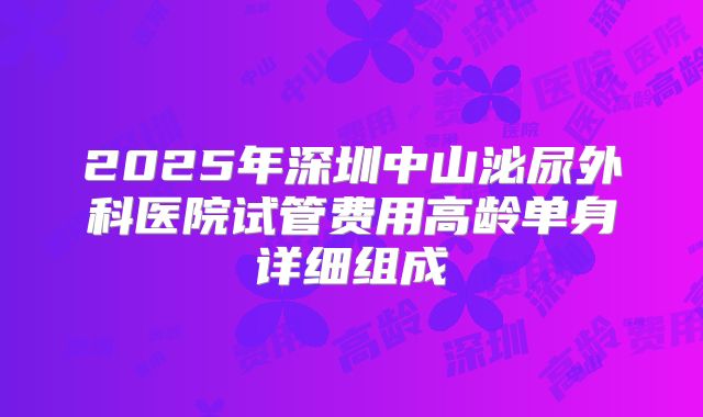 2025年深圳中山泌尿外科医院试管费用高龄单身详细组成
