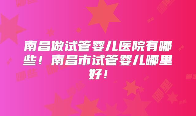 南昌做试管婴儿医院有哪些！南昌市试管婴儿哪里好！