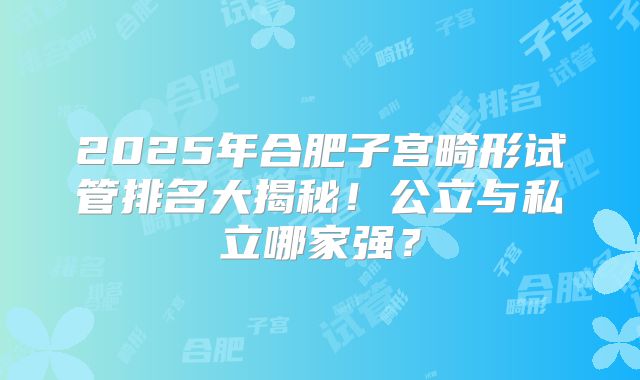 2025年合肥子宫畸形试管排名大揭秘!公立与私立哪家强?