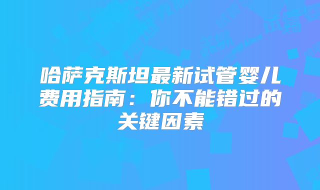 哈萨克斯坦最新试管婴儿费用指南：你不能错过的关键因素
