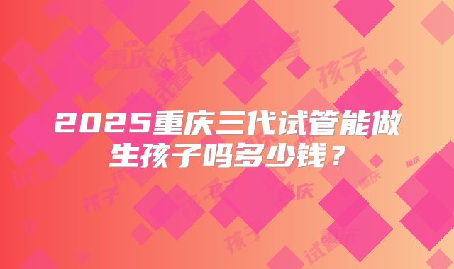 2025重庆三代试管能做生孩子吗多少钱?