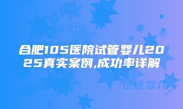 合肥105医院试管婴儿2025真实案例,成功率详解