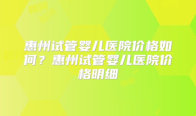 惠州试管婴儿医院价格如何?惠州试管婴儿医院价格明细