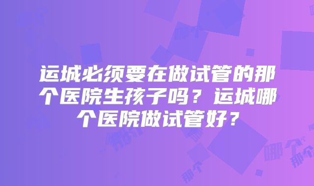 运城必须要在做试管的那个医院生孩子吗？运城哪个医院做试管好？