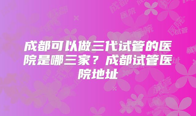 成都可以做三代试管的医院是哪三家?成都试管医院地址