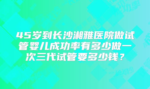 45岁到长沙湘雅医院做试管婴儿成功率有多少做一次三代试管要多少钱？