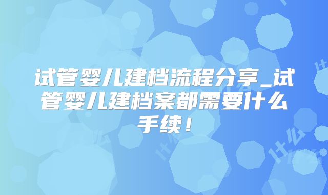 试管婴儿建档流程分享_试管婴儿建档案都需要什么手续!