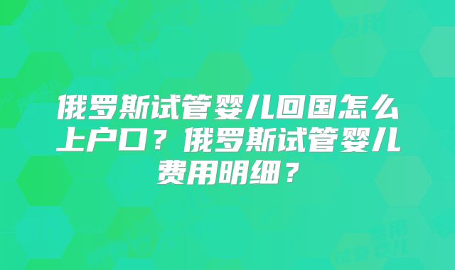 俄罗斯试管婴儿回国怎么上户口？俄罗斯试管婴儿费用明细？