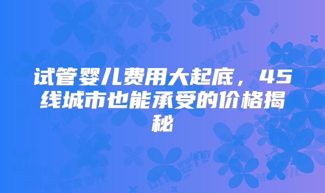试管婴儿费用大起底,45线城市也能承受的价格揭秘