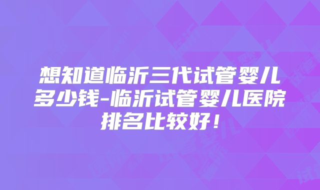 想知道临沂三代试管婴儿多少钱-临沂试管婴儿医院排名比较好！