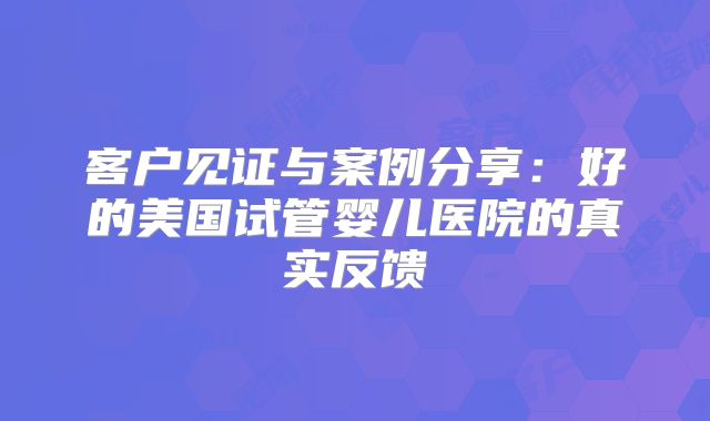 客户见证与案例分享：好的美国试管婴儿医院的真实反馈